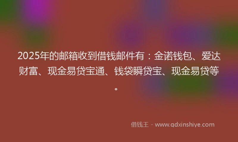 2025年的邮箱收到借钱邮件有：金诺钱包、爱达财富、现金易贷宝通、钱袋瞬贷宝、现金易贷等。