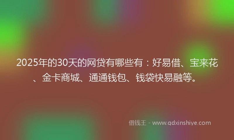2025年的30天的网贷有哪些有：好易借、宝来花、金卡商城、通通钱包、钱袋快易融等。