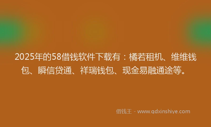 2025年的58借钱软件下载有：橘若租机、维维钱包、瞬信贷通、祥瑞钱包、现金易融通途等。