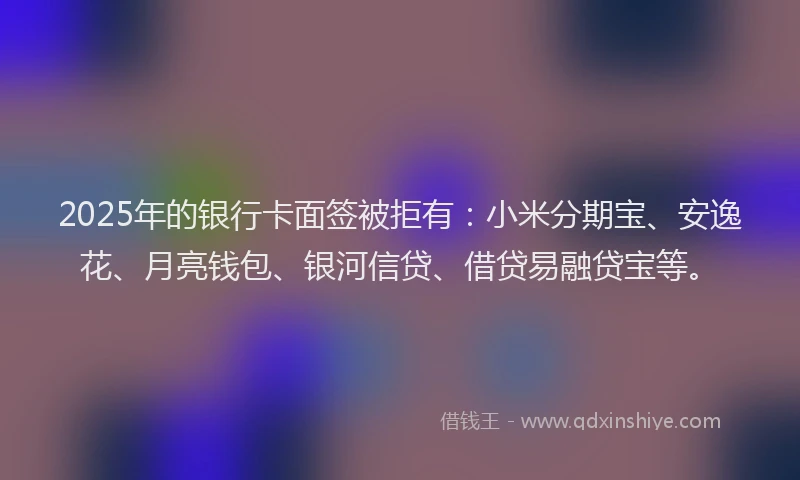 2025年的银行卡面签被拒有：小米分期宝、安逸花、月亮钱包、银河信贷、借贷易融贷宝等。