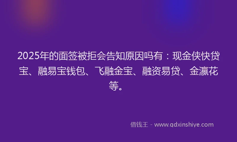 2025年的面签被拒会告知原因吗有：现金侠快贷宝、融易宝钱包、飞融金宝、融资易贷、金瀛花等。