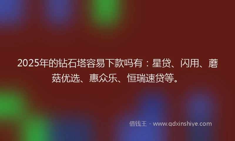 2025年的钻石塔容易下款吗有：星贷、闪用、蘑菇优选、惠众乐、恒瑞速贷等。