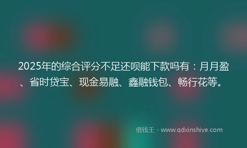 2025年的综合评分不足还呗能下款吗有：月月盈、省时贷宝、现金易融、鑫融钱包、畅行花等。