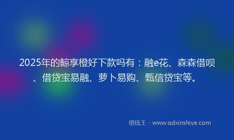 2025年的鲸享橙好下款吗有：融e花、森森借呗、借贷宝易融、萝卜易购、甄信贷宝等。