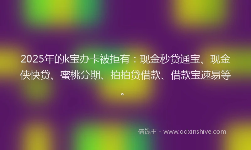 2025年的k宝办卡被拒有:现金秒贷通宝、现金侠快贷、蜜桃分期、拍拍贷借款、借款宝速易等。