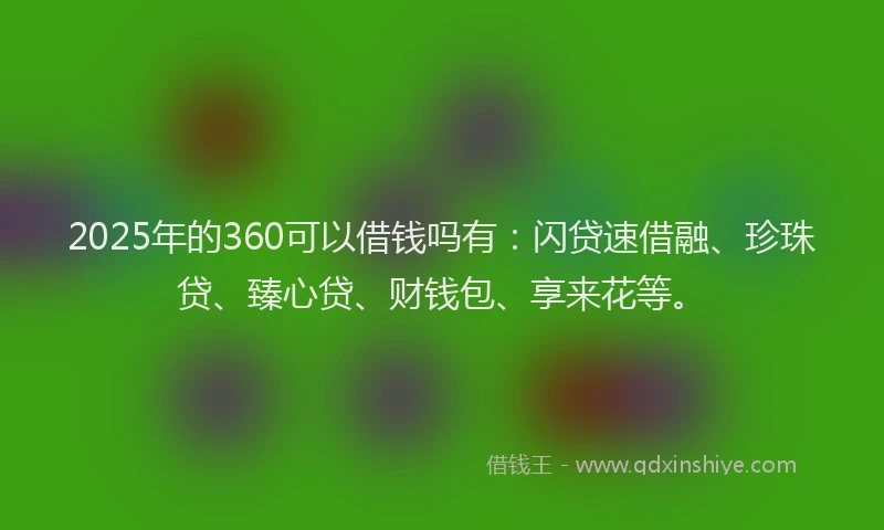 2025年的360可以借钱吗有：闪贷速借融、珍珠贷、臻心贷、财钱包、享来花等。
