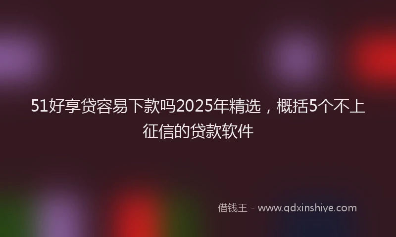 51好享贷容易下款吗2025年精选，概括5个不上征信的贷款软件