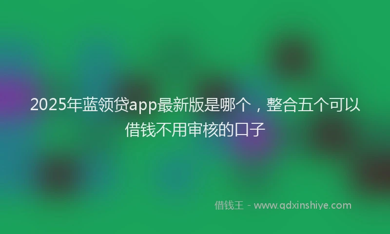 2025年蓝领贷app最新版是哪个，整合五个可以借钱不用审核的口子