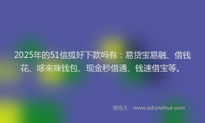 2025年的51信狐好下款吗有：易贷宝易融、借钱花、哆来咪钱包、现金秒借通、钱速借宝等。