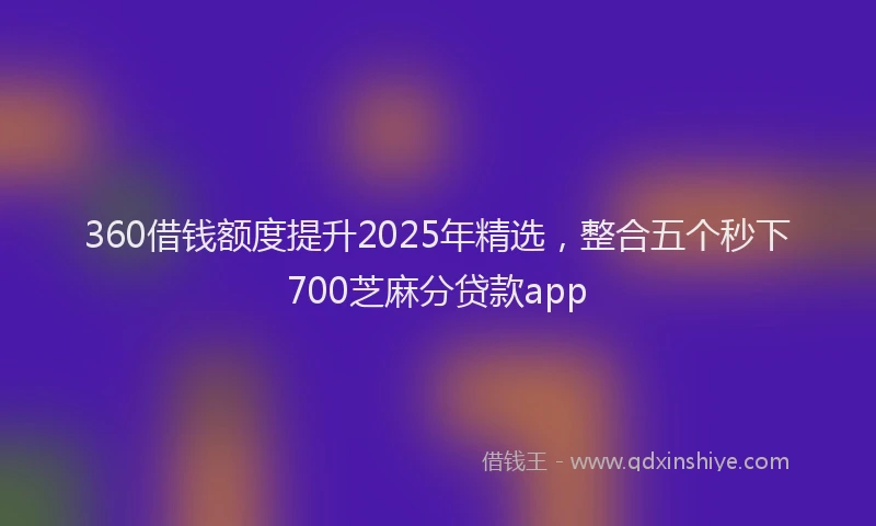360借钱额度提升2025年精选，整合五个秒下700芝麻分贷款app