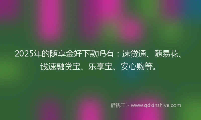 2025年的随享金好下款吗有：速贷通、随易花、钱速融贷宝、乐享宝、安心购等。
