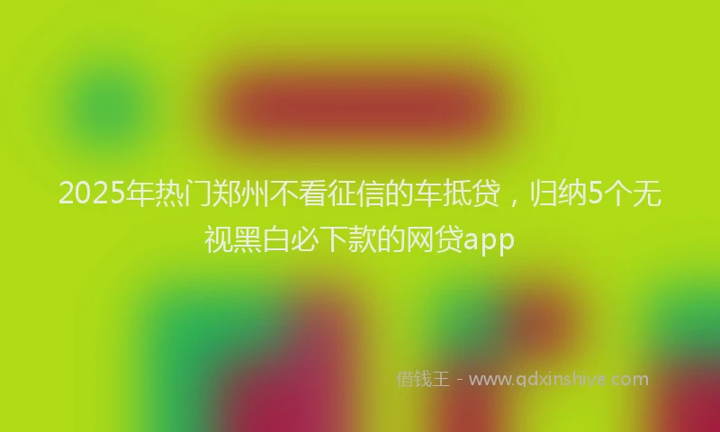 2025年热门郑州不看征信的车抵贷，归纳5个无视黑白必下款的网贷app
