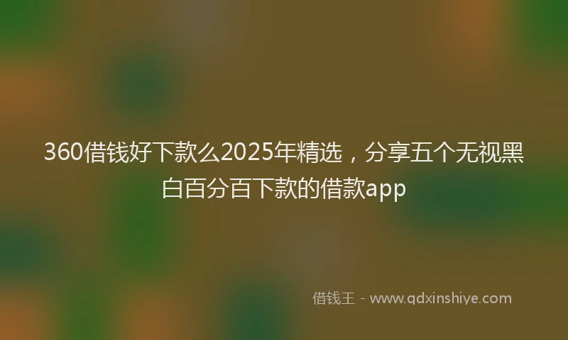 360借钱好下款么2025年精选，分享五个无视黑白百分百下款的借款app