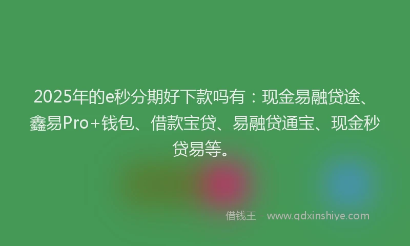 2025年的e秒分期好下款吗有：现金易融贷途、鑫易Pro+钱包、借款宝贷、易融贷通宝、现金秒贷易等。