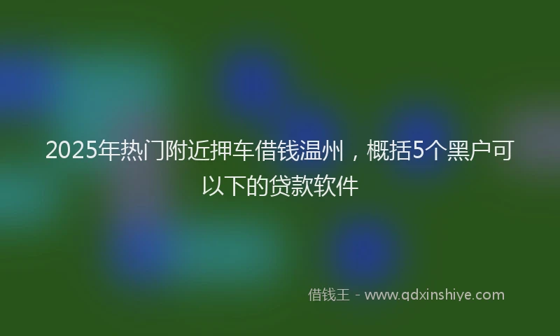 2025年热门附近押车借钱温州，概括5个黑户可以下的贷款软件