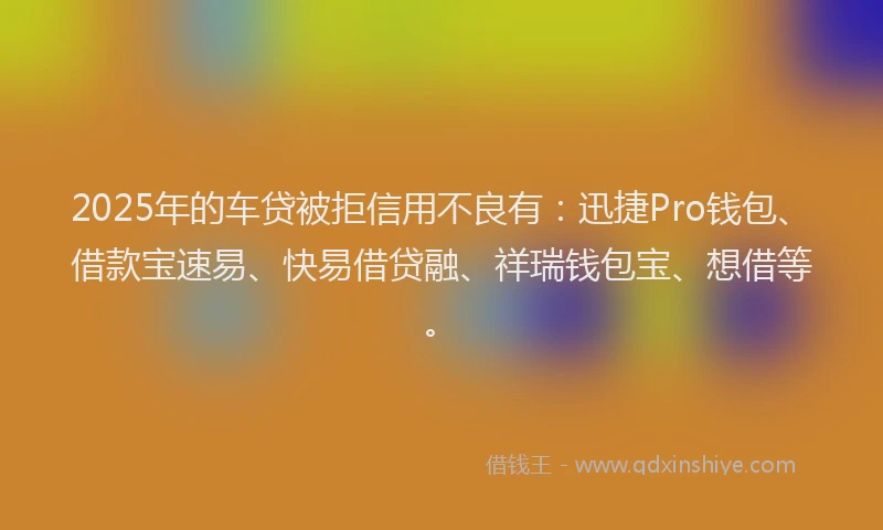 2025年的车贷被拒信用不良有：迅捷Pro钱包、借款宝速易、快易借贷融、祥瑞钱包宝、想借等。
