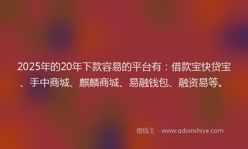 2025年的20年下款容易的平台有：借款宝快贷宝、手中商城、麒麟商城、易融钱包、融资易等。
