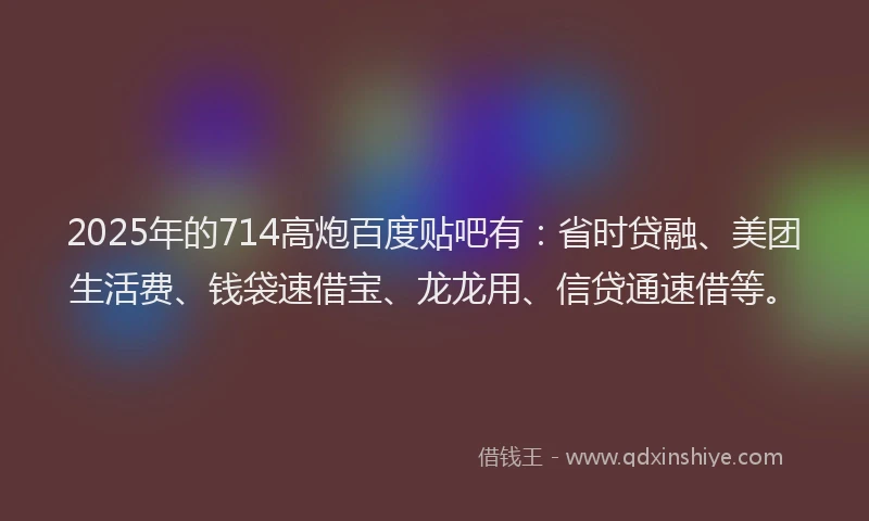 2025年的714高炮百度贴吧有：省时贷融、美团生活费、钱袋速借宝、龙龙用、信贷通速借等。