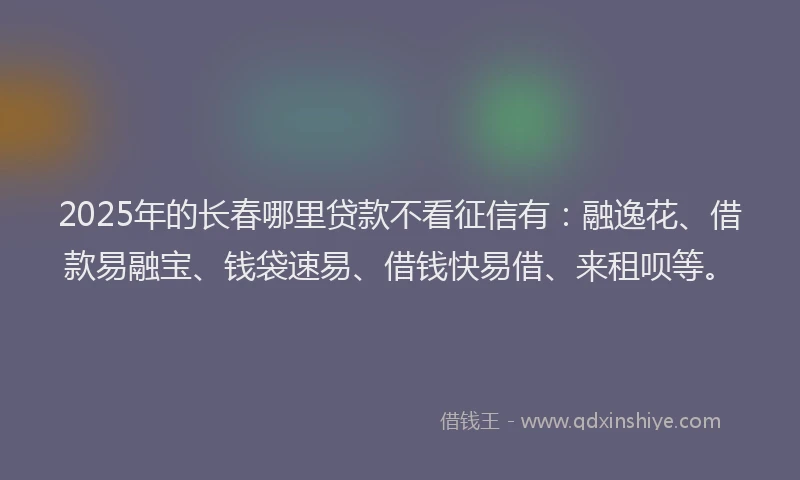 2025年的长春哪里贷款不看征信有：融逸花、借款易融宝、钱袋速易、借钱快易借、来租呗等。