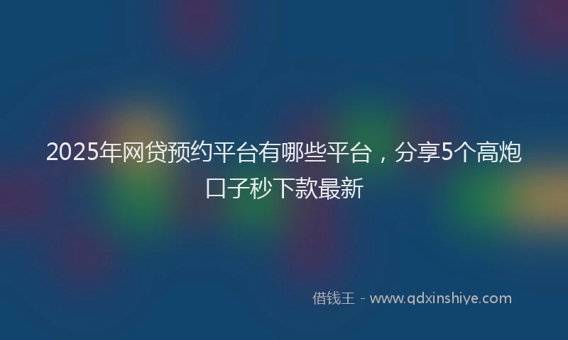 2025年网贷预约平台有哪些平台，分享5个高炮口子秒下款最新