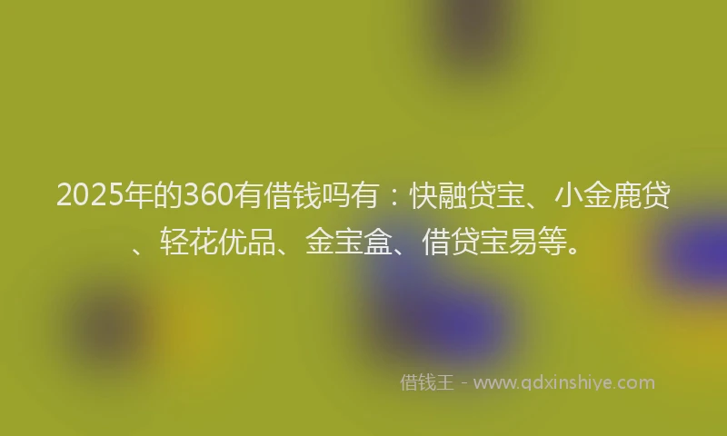 2025年的360有借钱吗有：快融贷宝、小金鹿贷、轻花优品、金宝盒、借贷宝易等。