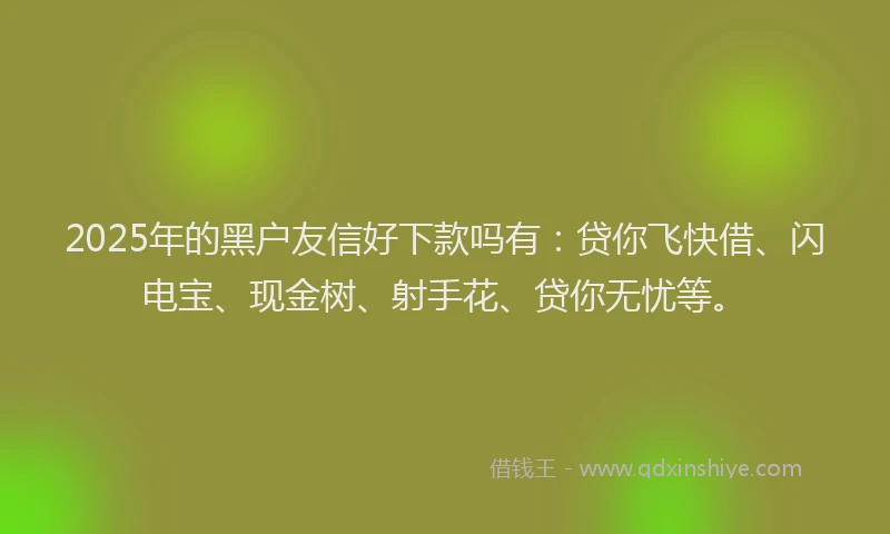 2025年的黑户友信好下款吗有：贷你飞快借、闪电宝、现金树、射手花、贷你无忧等。