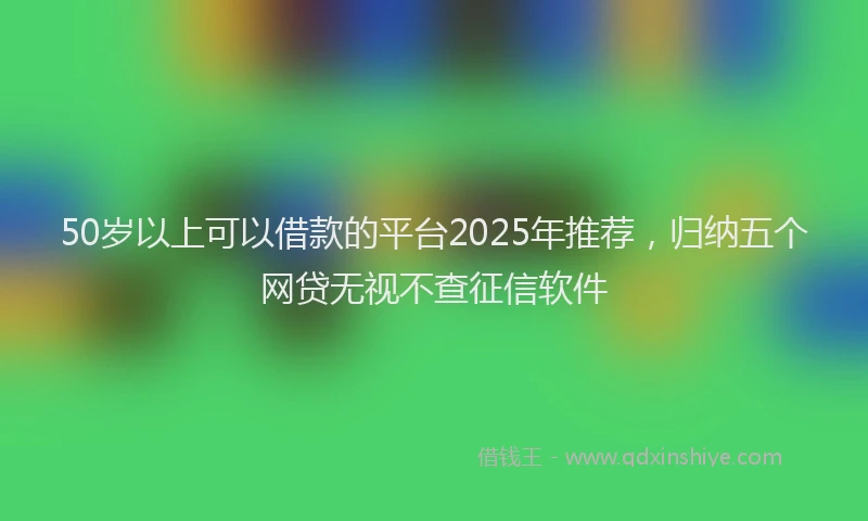 50岁以上可以借款的平台2025年推荐，归纳五个网贷无视不查征信软件
