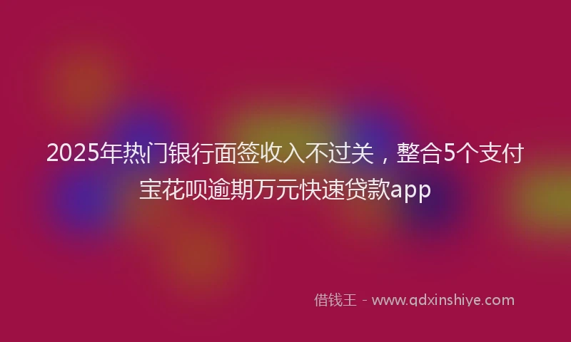 2025年热门银行面签收入不过关,整合5个支付宝花呗逾期万元快速贷款app