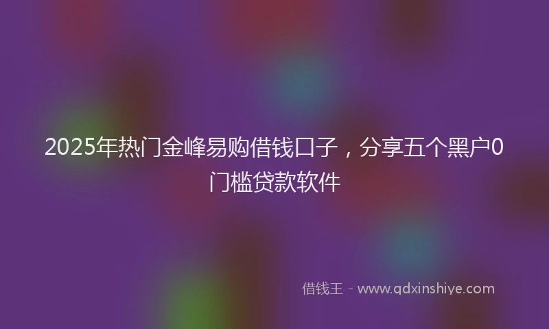 2025年热门金峰易购借钱口子,分享五个黑户0门槛贷款软件