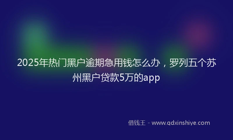 2025年热门黑户逾期急用钱怎么办，罗列五个苏州黑户贷款5万的app