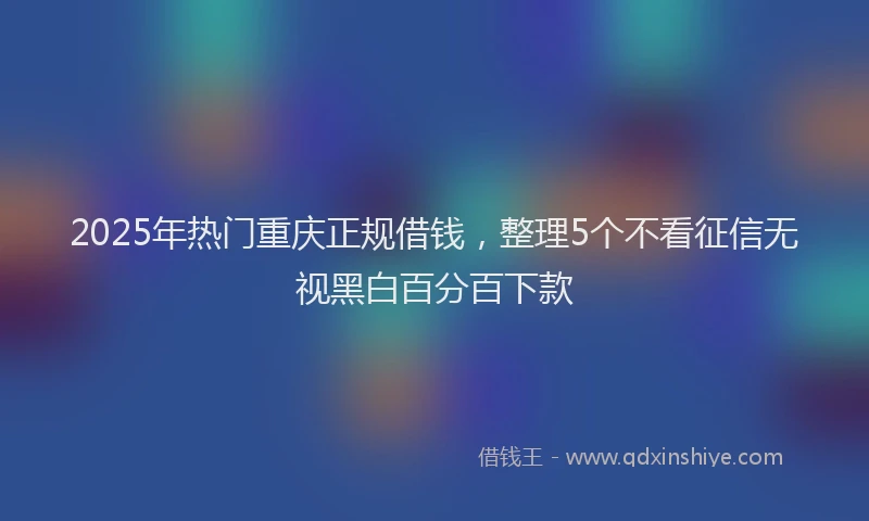 2025年热门重庆正规借钱，整理5个不看征信无视黑白百分百下款