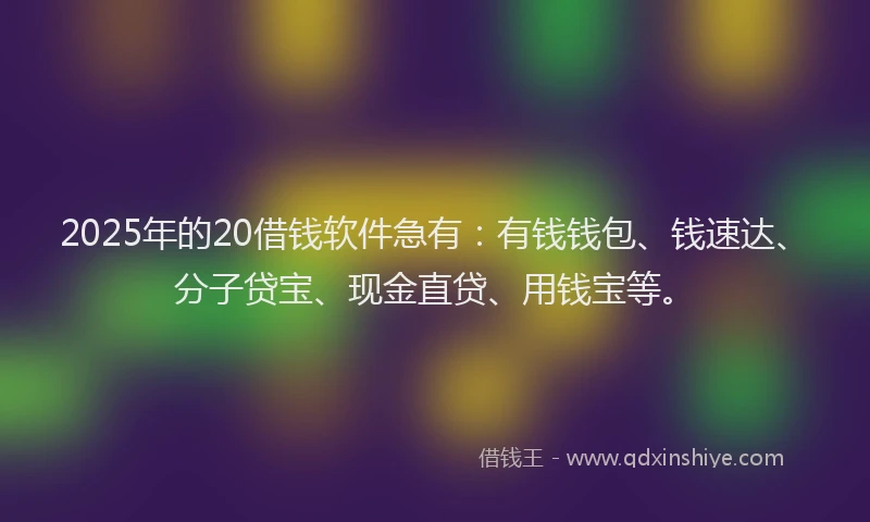 2025年的20借钱软件急有：有钱钱包、钱速达、分子贷宝、现金直贷、用钱宝等。