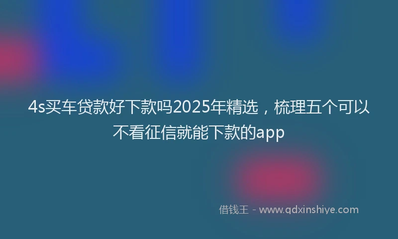 4s买车贷款好下款吗2025年精选，梳理五个可以不看征信就能下款的app
