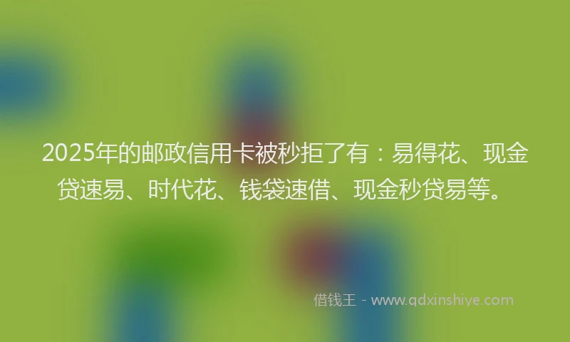 2025年的邮政信用卡被秒拒了有：易得花、现金贷速易、时代花、钱袋速借、现金秒贷易等。