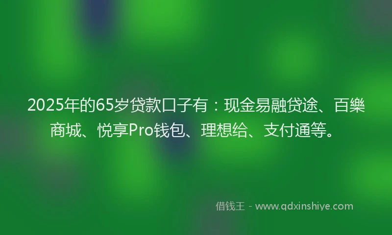 2025年的65岁贷款口子有：现金易融贷途、百樂商城、悦享Pro钱包、理想给、支付通等。