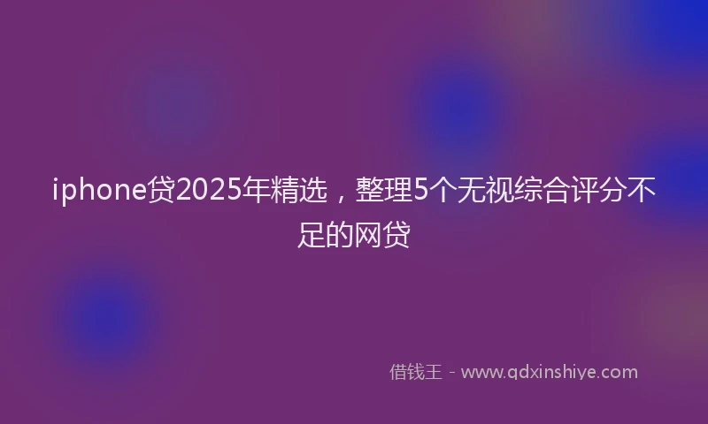 iphone贷2025年精选，整理5个无视综合评分不足的网贷