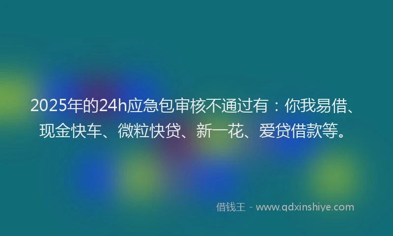2025年的24h应急包审核不通过有:你我易借、现金快车、微粒快贷、新一花、爱贷借款等。