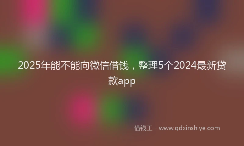 2025年能不能向微信借钱，整理5个2024最新贷款app