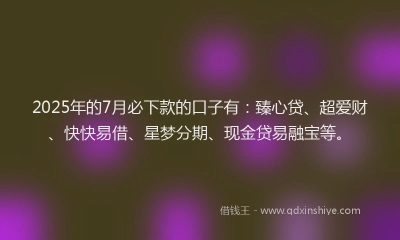 2025年的7月必下款的口子有：臻心贷、超爱财、快快易借、星梦分期、现金贷易融宝等。