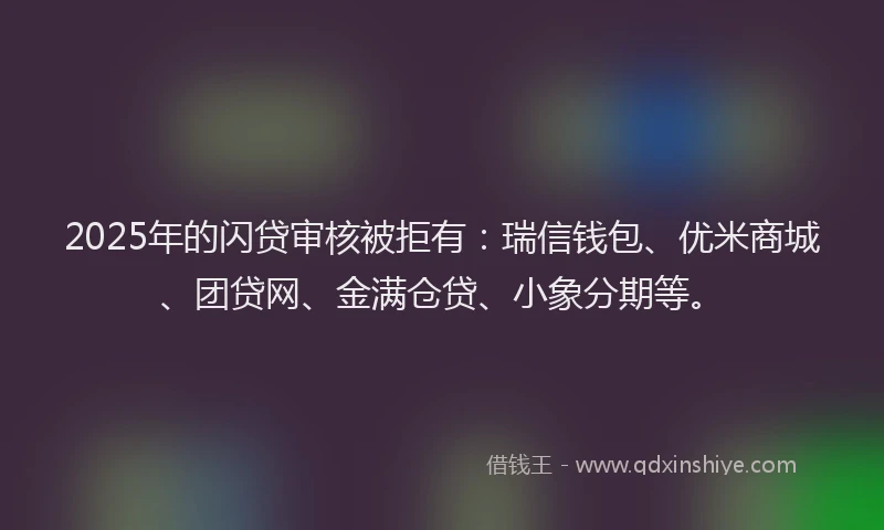 2025年的闪贷审核被拒有：瑞信钱包、优米商城、团贷网、金满仓贷、小象分期等。