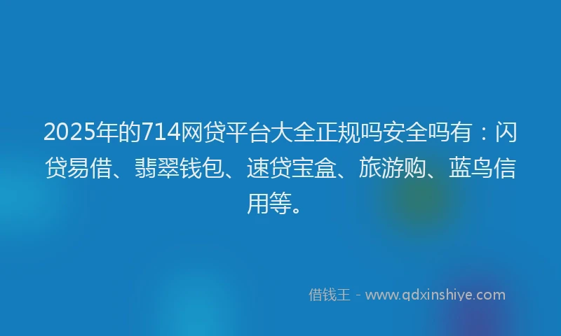 2025年的714网贷平台大全正规吗安全吗有：闪贷易借、翡翠钱包、速贷宝盒、旅游购、蓝鸟信用等。