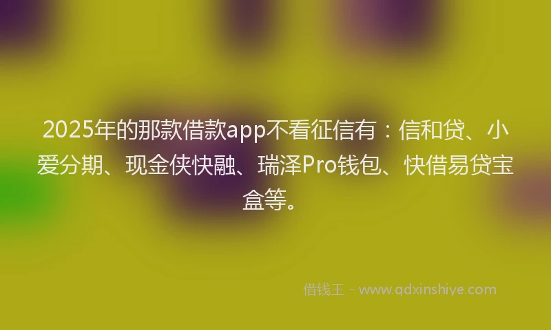 2025年的那款借款app不看征信有：信和贷、小爱分期、现金侠快融、瑞泽Pro钱包、快借易贷宝盒等。
