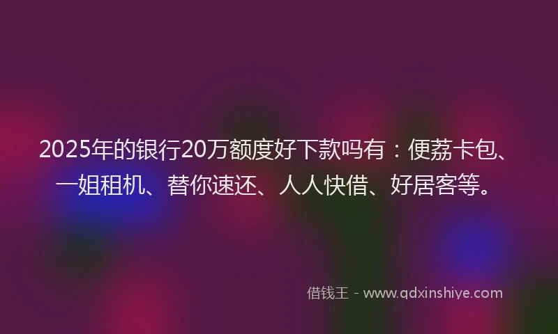2025年的银行20万额度好下款吗有：便荔卡包、一姐租机、替你速还、人人快借、好居客等。