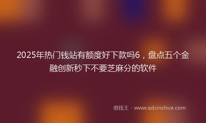 2025年热门钱站有额度好下款吗6，盘点五个金融创新秒下不要芝麻分的软件