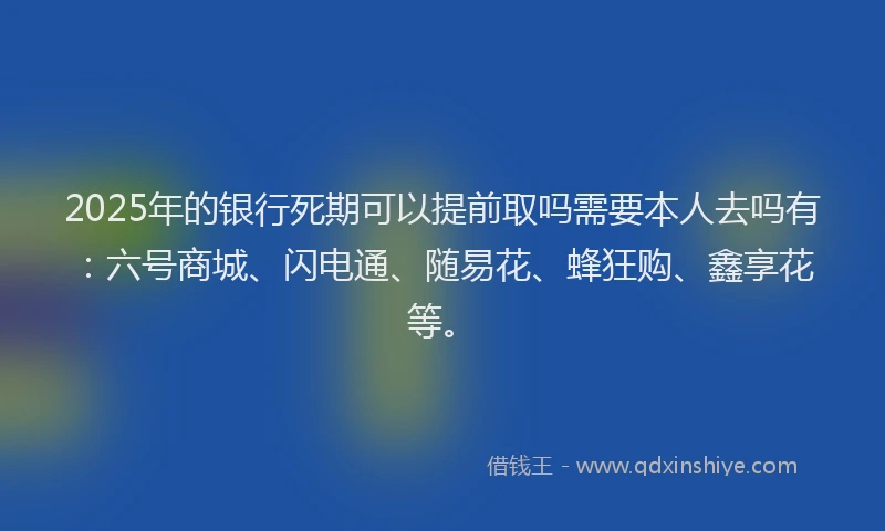 2025年的银行死期可以提前取吗需要本人去吗有：六号商城、闪电通、随易花、蜂狂购、鑫享花等。