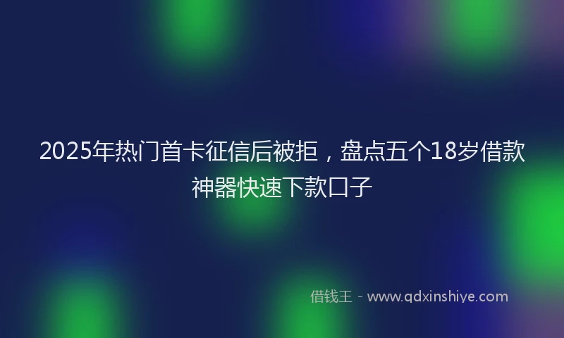 2025年热门首卡征信后被拒，盘点五个18岁借款神器快速下款口子