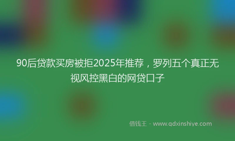 90后贷款买房被拒2025年推荐，罗列五个真正无视风控黑白的网贷口子