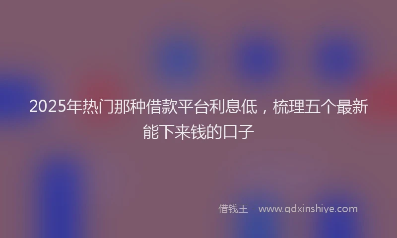 2025年热门那种借款平台利息低，梳理五个最新能下来钱的口子