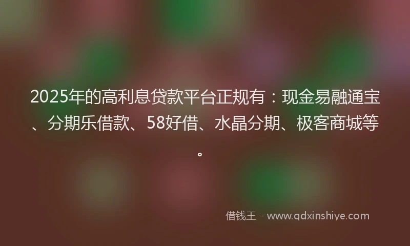 2025年的高利息贷款平台正规有：现金易融通宝、分期乐借款、58好借、水晶分期、极客商城等。