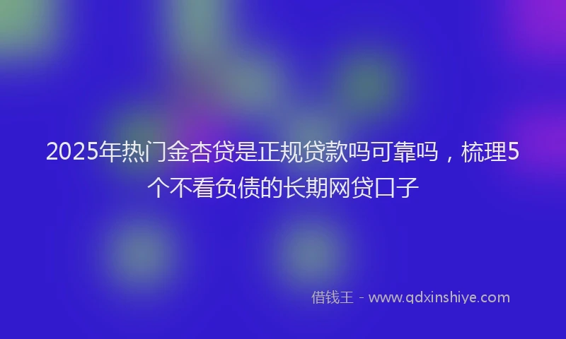 2025年热门金杏贷是正规贷款吗可靠吗，梳理5个不看负债的长期网贷口子